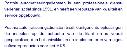 Posthie automatiseringsdiensten is een professionele dienst-verlener, actief sinds 1991, en heeft een reputatie van kwaliteit en service opgebouwd. Posthie automatiseringsdiensten biedt klantgerichte oplossingen die inspelen op de behoefte van de klant en is vooral gespecialiseerd in het ontwikkelen en implementeren van eigen softwareproducten voor het MKB. 