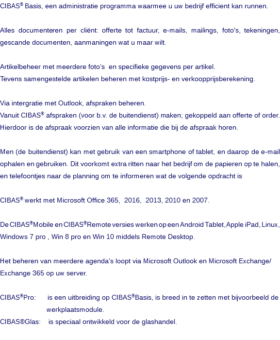  CIBAS® Basis, een administratie programma waarmee u uw bedrijf efficient kan runnen. Alles documenteren per cliënt: offerte tot factuur, e-mails, mailings, foto's, tekeningen, gescande documenten, aanmaningen wat u maar wilt. Artikelbeheer met meerdere foto’s en specifieke gegevens per artikel. Tevens samengestelde artikelen beheren met kostprijs- en verkoopprijsberekening. Via intergratie met Outlook, afspraken beheren. Vanuit CIBAS® afspraken (voor b.v. de buitendienst) maken; gekoppeld aan offerte of order. Hierdoor is de afspraak voorzien van alle informatie die bij de afspraak horen. Men (de buitendienst) kan met gebruik van een smartphone of tablet, en daarop de e-mail ophalen en gebruiken. Dit voorkomt extra ritten naar het bedrijf om de papieren op te halen, en telefoontjes naar de planning om te informeren wat de volgende opdracht is CIBAS® werkt met Microsoft Office 365, 2016, 2013, 2010 en 2007. De CIBAS®Mobile en CIBAS®Remote versies werken op een Android Tablet, Apple iPad, Linux, Windows 7 pro , Win 8 pro en Win 10 middels Remote Desktop. Het beheren van meerdere agenda’s loopt via Microsoft Outlook en Microsoft Exchange/ Exchange 365 op uw server. CIBAS®Pro: is een uitbreiding op CIBAS®Basis, is breed in te zetten met bijvoorbeeld de werkplaatsmodule. CIBAS®Glas: is speciaal ontwikkeld voor de glashandel. 