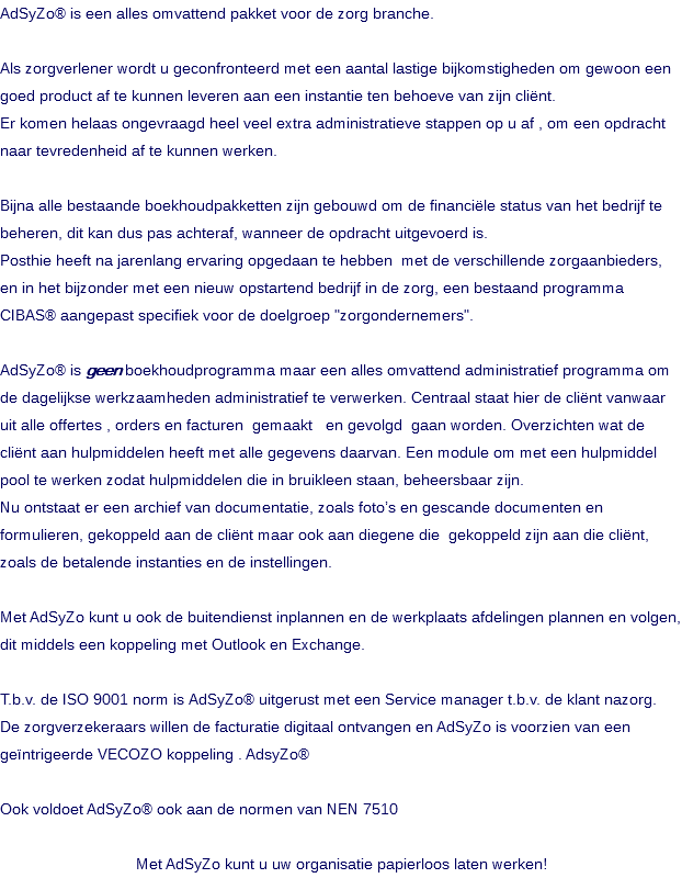AdSyZo® is een alles omvattend pakket voor de zorg branche. Als zorgverlener wordt u geconfronteerd met een aantal lastige bijkomstigheden om gewoon een goed product af te kunnen leveren aan een instantie ten behoeve van zijn cliënt. Er komen helaas ongevraagd heel veel extra administratieve stappen op u af , om een opdracht naar tevredenheid af te kunnen werken. Bijna alle bestaande boekhoudpakketten zijn gebouwd om de financiële status van het bedrijf te beheren, dit kan dus pas achteraf, wanneer de opdracht uitgevoerd is. Posthie heeft na jarenlang ervaring opgedaan te hebben met de verschillende zorgaanbieders, en in het bijzonder met een nieuw opstartend bedrijf in de zorg, een bestaand programma CIBAS® aangepast specifiek voor de doelgroep "zorgondernemers". AdSyZo® is geen boekhoudprogramma maar een alles omvattend administratief programma om de dagelijkse werkzaamheden administratief te verwerken. Centraal staat hier de cliënt vanwaar uit alle offertes , orders en facturen gemaakt en gevolgd gaan worden. Overzichten wat de cliënt aan hulpmiddelen heeft met alle gegevens daarvan. Een module om met een hulpmiddel pool te werken zodat hulpmiddelen die in bruikleen staan, beheersbaar zijn. Nu ontstaat er een archief van documentatie, zoals foto’s en gescande documenten en formulieren, gekoppeld aan de cliënt maar ook aan diegene die gekoppeld zijn aan die cliënt, zoals de betalende instanties en de instellingen. Met AdSyZo kunt u ook de buitendienst inplannen en de werkplaats afdelingen plannen en volgen, dit middels een koppeling met Outlook en Exchange. T.b.v. de ISO 9001 norm is AdSyZo® uitgerust met een Service manager t.b.v. de klant nazorg. De zorgverzekeraars willen de facturatie digitaal ontvangen en AdSyZo is voorzien van een geïntrigeerde VECOZO koppeling . AdsyZo® Ook voldoet AdSyZo® ook aan de normen van NEN 7510 Met AdSyZo kunt u uw organisatie papierloos laten werken!