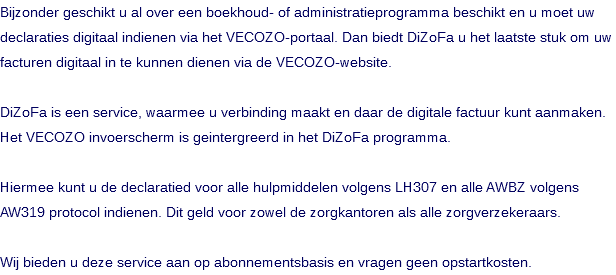 Bijzonder geschikt u al over een boekhoud- of administratieprogramma beschikt en u moet uw declaraties digitaal indienen via het VECOZO-portaal. Dan biedt DiZoFa u het laatste stuk om uw facturen digitaal in te kunnen dienen via de VECOZO-website. DiZoFa is een service, waarmee u verbinding maakt en daar de digitale factuur kunt aanmaken. Het VECOZO invoerscherm is geintergreerd in het DiZoFa programma. Hiermee kunt u de declaratied voor alle hulpmiddelen volgens LH307 en alle AWBZ volgens AW319 protocol indienen. Dit geld voor zowel de zorgkantoren als alle zorgverzekeraars. Wij bieden u deze service aan op abonnementsbasis en vragen geen opstartkosten.