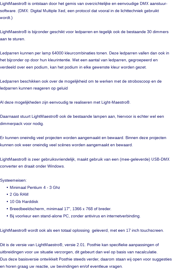 LightMaestro® is ontstaan door het gemis van overzichtelijke en eenvoudige DMX aanstuur- software. (DMX: Digital Multiple Xed, een protocol dat vooral in de lichttechniek gebruikt wordt.) LightMaestro® is bijzonder geschikt voor ledparren en tegelijk ook de bestaande 30 dimmers aan te sturen. Ledparren kunnen per lamp 64000 kleurcombinaties tonen. Deze ledparren vallen dan ook in het bijzonder op door hun kleurintentie. Met een aantal van ledparren, gegroepeerd en verdeeld over een podium, kan het podium in elke gewenste kleur worden gezet. Ledparren beschikken ook over de mogelijkheid om te werken met de stroboscoop en de ledparren kunnen reageren op geluid Al deze mogelijkheden zijn eenvoudig te realiseren met Light-Maestro®. Daarnaast stuurt LightMaestro® ook de bestaande lampen aan, hiervoor is echter wel een dimmerpack voor nodig. Er kunnen oneindig veel projecten worden aangemaakt en bewaard. Binnen deze projecten kunnen ook weer oneindig veel scènes worden aangemaakt en bewaard. LightMaestro® is zeer gebruiksvriendelijk, maakt gebruik van een (mee-geleverde) USB-DMX converter en draait onder Windows. Systeemeisen: Minimaal Pentium 4 - 3 Ghz 2 Gb RAM 10 Gb Harddisk Breedbeeldscherm, minimaal 17", 1366 x 768 of breder. Bij voorkeur een stand-alone PC, zonder antivirus en internetverbinding. LightMaestro® wordt ook als een totaal oplossing geleverd, met een 17 inch touchscreen. Dit is de versie van LightMaestro®, versie 2.01. Posthie kan specifieke aanpassingen of uitbreidingen voor uw situatie verzorgen, dit gebeurt dan wel op basis van nacalculatie. Dus deze basisversie ontwikkelt Posthie steeds verder, daarom staan wij open voor suggesties en horen graag uw reactie, uw bevindingen en/of eventleue vragen. 