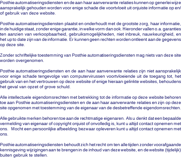 Posthie automatiseringsdiensten en de aan haar aanverwante relaties kunnen op generlei wijze aansprakelijk gehouden worden voor enige schade die voortvloeit uit onjuiste informatie op en/of gebruik van deze website. Posthie automatiseringsdiensten plaatst en onderhoudt met de grootste zorg, haar informatie, in de huidige staat, zonder enige garantie, in welke vorm dan ook. Hieronder vallen o.a. garanties ten aanzien van verkoopbaarheid, gebruiksmogelijkheden, niet inbreuk, nauwkeurigheid, en het up to date zijn van de informatie. Er kunnen geen rechten worden ontleent aan de gegevens op deze site. Zonder schriftelijke toestemming van Posthie automatiseringsdiensten mag niets van deze site worden overgenomen. Posthie automatiseringsdiensten en de aan haar aanverwante relaties zijn niet aansprakelijk voor enige schade tengevolge van computervirussen voortvloeiende uit de toegang tot, het gebruik van en het vertrouwen op deze website of enige hieraan gelinkte websites, behoudens het geval van opzet of grove schuld. Alle intellectuele eigendomsrechten met betrekking tot de informatie op deze website behoren toe aan Posthie automatiseringsdiensten en de aan haar aanverwante relaties en zijn op deze site opgenomen met toestemming van de eigenaar van de desbetreffende eigendomsrechten. Alle gebruikte merken behoren toe aan de rechtmatige eigenaren. Als u denkt dat een bepaalde vermelding van eigenaar of copyright onjuist of onvolledig is, kunt u altijd contact opnemen met ons. Mocht een persoonlijke afbeelding bezwaar opleveren kunt u altijd contact opnemen met ons. Posthie automatiseringsdiensten behoudt zich het recht om ten alle tijden zonder voorafgaande kennisgeving wijzigingen aan te brengen in de inhoud van deze website, en de website (tijdelijk) buiten gebruik te stellen.