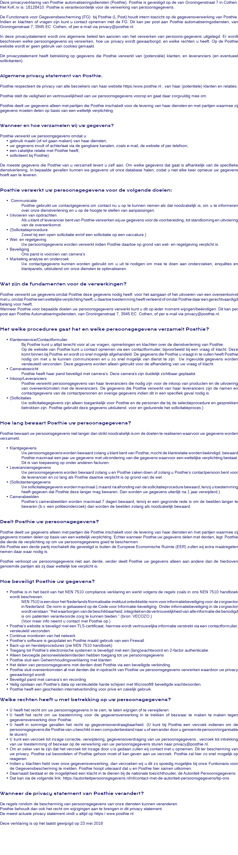 Deze privacyverklaring van Posthie automatiseringsdiensten (Posthie). Posthie is gevestigd op de van Groningenstraat 7 in Cothen. Het KvK.nr is: 18128410. Posthie is verantwoordelijk voor de verwerking van persoonsgegevens. De Functionaris voor Gegevensbescherming (FG) bij Posthie (L.Post) houdt intern toezicht op de gegevensverwerking van Posthie. Indien er klachten of vragen zijn kunt u contact opnemen met de FG. Dit kan per post aan Posthie automatiseringsdiensten, van Groningenstraat 7, 3945 EC Cothen, of per e-mail via privacy@posthie.nl. In deze privacystatement wordt ons algemene beleid ten aanzien van het verwerken van persoons-gegevens uitgelegd. Er wordt beschreven welke persoongegevens wij verwerken, hoe uw privacy wordt gewaarborgd, en welke rechten u heeft. Op de Posthie website wordt er geen gebruik van cookies gemaakt. Dit privacystatement heeft betrekking op gegevens die Posthie verwerkt van (potenciële) klanten, en leveranciers (en eventueel sollicitanten). Algemene privacy statement van Posthie. Posthie respecteert de privacy van alle bezoekers van haar website https:/www.posthie.nl , van haar (potentiele) klanten en relaties. Posthie stelt de veiligheid en vertrouwelijkheid van uw persoonsgegevens voorop en gaat daar zorgvuldig mee om. Posthie deelt uw gegevens alleen met partijen die Posthie inschakelt voor de levering van haar diensten en met partijen waarmee zij gegevens moeten delen op basis van een wettelijk verplichting. Wanneer en hoe verzamelen wij uw gegevens? Posthie verwerkt uw persoongegevens omdat u: gebruik maakt (of wil gaan maken) van haar diensten; uw gegevens invult of achterlaat via de gangbare kanalen, zoals e-mail, de website of per telefoon; een zakelijke relatie met Posthie heeft; solliciteert bij Posthie) De meeste gegevens die Posthie van u verzamelt levert u zelf aan. Om welke gegevens dat gaat is afhankelijk van de specifieke dienstverlening. In bepaalde gevallen kunnen we gegevens uit onze database halen, zodat u niet elke keer opnieuw uw gegevens hoeft aan te leveren. Posthie verwerkt uw persoonsgegevens voor de volgende doelen: Communicatie Posthie gebruikt uw contactgegevens om contact nu u op te kunnen nemen als dat noodzakelijk is, om u te informeren over onze dienstverlening en u op de hoogte te stellen van aanpassingen. Uitvoeren van opdrachten Als u klant of leverancier bent van Posthie verwerken wij uw gegevens voor de voorbereiding, tot standkoming en uitvoering van de overeenkomst. (Sollicitatieprocedure Zowel bij een open sollicitatie en/of een sollicitatie op een vaccature.) Wet- en regelgeving Uw persoonsgegevens worden verwerkt indien Posthie daartoe op grond van wet- en regelgeving verplicht is. Beveiliging Ons pand is voorzien van camera’s Marketing analyse en onderzoek Uw contactgegevens kunnen worden gebruikt om u uit te nodigen om mee te doen aan onderzoeken, enquêtes en klantpanels, uitsluitend om onze diensten te optimaliseren. Wat zijn de fundamenten voor de verwerkingen? Posthie verwerkt uw gegevens omdat Posthie deze gegevens nodig heeft voor het aangaan of het uitvoeren van een overeenkomst met u, omdat Posthie een wettelijke verplichting heeft, u daartoe toestemming heeft verleend of omdat Posthie daar een gerechtvaardigd belang voor heeft. Wanneer Posthie voor bepaalde doelen uw persoonsgegevens verwerkt kunt u dit op ieder moment wijzigen/beëindigen. Dit kan per post aan Posthie Automatiseringsdiensten, van Groningenstraat 7, 3945 EC Cothen, of per e-mail via privacy@posthie.nl. Met welke procedures gaat het en welke persoonsgegevens verzamelt Posthie? Klantenservice/Contactformulier Bij Posthie kunt u altijd terecht voor al uw vragen, opmerkingen en klachten over de dienstverlening van Posthie. Op de website van Posthie kunt u contact opnemen via een contactformulier, bijvoorbeeld bij een vraag of klacht. Deze komt binnen bij Posthie en wordt zo snel mogelijk afgehandeld. De gegevens die Posthie u vraagt in te vullen heeft Posthie nodig om met u te kunnen communiceren en u zo snel mogelijk van dienst te zijn. Uw ingevulde gegevens worden versleuteld verzonden. Deze gegevens worden alleen gebruikt voor de afhandeling van uw vraag of klacht. Cameratoezicht Posthie heeft haar pand beveiligd met camera’s. Deze camera’s zijn duidelijk zichtbaar geplaatst. Inkoop/Leveranciers Posthie verwerkt persoonsgegevens van haar leveranciers die nodig zijn voor de inkoop van producten en de uitvoering van overeenkomsten met de leveranciers. De gegevens die Posthie verwerkt van haar leveranciers zijn de namen en contactgegevens van de contactpersonen en overige gegevens indien dit in een specifiek geval nodig is. (Sollicitaties Uw sollicitatiegegevens zijn alleen toegankelijk voor Posthie en de personen die bij de selectieprocedure en gesprekken betrokken zijn. Posthie gebruikt deze gegevens uitsluitend voor en gedurende het sollicitatieproces.) Hoe lang bewaart Posthie uw persoonsgegevens? Posthie bewaart uw persoonsgegevens niet langer dan strikt noodzakelijk is om de doelen te realiseren waarvoor uw gegevens worden verzameld. Klantgegevens Uw persoonsgegevens worden bewaard zolang u klant bent van Posthie, mocht de klantrelatie worden beëindigd, bewaard Posthie maximaal een jaar uw gegevens met uitzondering van die gegevens waarvoor een wettelijke verplichting bestaat. Dit is van toepassing op onder anderen facturen. Leveranciersgegevens Uw persoonsgegevens worden bewaard zolang u en Posthie zaken doen of zolang u Posthie’s contactpersoon bent voor de leverancier en zo lang als Posthie daartoe verplicht is op grond van de wet. (Sollicitantengegevens Uw sollicitatiegegevens worden maximaal 1 maand na afronding van de sollicitatieprocedure bewaard, tenzij u toestemming heeft gegeven dat Posthie deze langer mag bewaren. Dan worden uw gegevens uiterlijk na 1 jaar verwijderd.) Camerabeelden Posthie’s camerabeelden worden maximaal 7 dagen bewaard, tenzij er een gegronde rede is om de beelden langer te bewaren (b.v. een politieonderzoek) dan worden de beelden zolang als noodzakelijk bewaard. Deelt Posthie uw persoonsgegevens? Posthie deelt uw gegevens alleen met partijen die Posthie inschakelt voor de levering van haar diensten en met partijen waarmee zij gegevens moeten delen op basis van een wettelijk verplichting. Echter wanneer Posthie uw gegevens delen met derden, legt Posthie die derde de verplichting op om uw persoonsgegevens goed te beschermen. Als Posthie een derde partij inschakelt die gevestigd is buiten de Europese Economische Ruimte (EER) zullen wij extra maatregelen nemen daar waar nodig is. Posthie verkoopt uw persoonsgegevens niet aan derde, verder deelt Posthie uw gegevens alleen aan andere dan de hierboven genoemde partijen als zij daar wettelijk toe verplicht is. Hoe beveiligt Posthie uw gegevens? Posthie is in het bezit van het NEN 7510 compliance verklaring en werkt volgens de regels zoals in ons NEN 7510 handboek wordt beschreven. NEN 7510 is een door het Nederlands Normalisatie-instituut ontwikkelde norm voor informatiebeveiliging voor de zorgsector in Nederland. De norm is gebaseerd op de Code voor Informatie-beveiliging. Onder informatiebeveiliging in de zorgsector wordt verstaan: “Het waarborgen van de beschikbaarheid, integriteit en de vertrouwelijkheid van alle informatie die benodigd is om patiënten verantwoorde zorg te kunnen bieden.” (bron: VECOZO.) (Voor meer info neemt u contact met Posthie op.) Posthie’s website is beveligd met een TLS-certificaat, hiermee wordt vertrouwelijke informatie verstrekt via een contactformulier, versleuteld verzonden Continue monitoren van het netwerk Posthie’s software is geüpdatet en Posthie maakt gebruik van een Firewall Back-up en herstelprocedures (zie NEN 7510 handboek) Toegang tot Posthie’s electronische systemen is beveiligd met een (lang)wachtwoord en 2-factor authenticatie. Alleen bevoegde personeelsleden/derden hebben toegang tot uw persoonsgegevens Posthie sluit een Geheimhoudingsverklaring met klanten Het delen van persoonsgegevens met derden doet Posthie via een beveiligde verbinding. Posthie sluit overeenkomsten af met derden die in opdracht van Posthie uw persoonsgegevens verwerken waardoor uw privacy gewaarborgd wordt. Beveiligd pand met camara’s en recording Veilig opslaan van Posthie’s data op versleutelde harde schijven met Microsoft® beveiligde wachtwoorden. Posthie heeft een gescheiden internetverbinding voor prive en zakelijk gebruik. Welke rechten heeft u met betrekking op uw persoonsgegevens? U heeft het recht om uw persoonsgegevens in te zien, te laten wijzigen of te verwijderen U heeft het recht om uw toestemming voor de gegevensverwerking in te trekken of bezwaar te maken te maken tegen gegevensverwerking door Posthie. U heeft in sommige gevallen het recht op gegevensoverdraagbaarheid. (U kunt bij Posthie een verzoek indienen om de persoonsgegevens die Posthie van u beschikt in een computerbestand naar u of een ander door u genoemde persoon/organisatie te sturen) U kunt een verzoek tot inzage correctie, verwijdering, gegevensoverdraging van uw persoonsgegevens , verzoek tot intrekking van uw toestemming of bezwaar op de verwerking van uw persoonsgegevens sturen naar privacy@posthie.nl. Om er zeker van te zijn dat het verzoek tot inzage door u is gedaan zullen wij contact met u opnemen. Dit ter bescherming van uw privacy. Posthie zal beoordelen of Posthie gehoor moet of kan geven aan uw verzoek. Posthie zal hier zo snel mogelijk op reageren. Indien u klachten hebt over onze gegevensverwerking, dan verzoeken wij u dit zo spoedig mogelijke bij onze Funtionaris voor de Gegevensbescherming te melden. Posthie hoopt uiteraard dat u en Posthie hier samen uitkomen. Daarnaast bestaat er de mogelijkheid een klacht in te dienen bij de nationale toezichthouder, de Autoriteit Persoonsgegevens. Dat kan via de volgende link: https://autoriteitpersoonsgegevens.nl/nl/contact-met-de-autoriteit-persoonsgegevens/tip-ons Wanneer de privacy statement van Posthie verandert? De regels rondom de bescherming van persoonsgegevens van onze diensten kunnen veranderen. Posthie behoudt dan ook het recht om wijzigingen aan te brengen in dit privacy statement. De meest actuele privacy statement vindt u altijd op https:/ www.posthie.nl. Deze verklaring is op het laatst gewijzigd op 23 mei 2018 